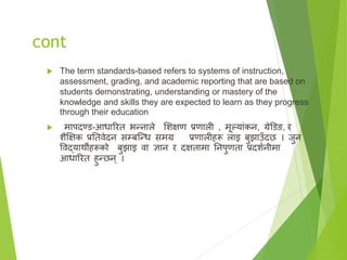 cont
 The term standards-based refers to systems of instruction,
assessment, grading, and academic reporting that are based on
students demonstrating, understanding or mastery of the
knowledge and skills they are expected to learn as they progress
through their education
 मापदण्ड-आधाररत भन्नाले सिक्षण प्रणाली , मूल्याृंकन, ग्रेडडङ, र
िैक्षक्षक प्रततिेदन सम्बष्न्ध समग्र प्रणालीहरू लाइ बुझाउँदछ । जुन
विद्यार्थीहरूको बुझाइ िा ज्ञान र दक्षतामा तनपुणता प्रदिानीमा
आधाररत हुन्छन् ।
 