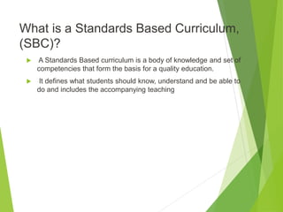 What is a Standards Based Curriculum,
(SBC)?
 A Standards Based curriculum is a body of knowledge and set of
competencies that form the basis for a quality education.
 It defines what students should know, understand and be able to
do and includes the accompanying teaching
 