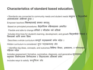 Characteristics of standard based education.
• Standards are connected to community needs and student needs समुदाय र विद्यार्थीको
आिश्यकतामा जोडीएको हुन्छ ।
Empower teachers सिक्षकहरुलाई सिक्त्त बनाउनु
Based on principled procedures सैद्धाष्न्तक प्रक्रक्रयाहरूमा आधाररत
Flexible and able to change लगचलो र पररितान गना सष्जलो
Includes time lines for student's learning, development, and growth विद्यार्थीको ससकाई र
विकासको लागग समय ससमा
Describes a whole curriculum सम्पूणा पाठ्यक्रमको िणान गदाछ ।
Hidden curriculum is considered लुप्त पाठ्यक्रमलाइ जोड
• Identifies big ideas, concepts, and outcomes विसिटि विचार, अिधारणा, र पररणामहरू
पहहचान गदाछ
Includes assessment: formative, summative, diagnosis, and generative मूल्याङ्कन
प्रकर यामा तनमााणात्मक तनणायात्मक र तनदानात्मक तरीकाको प्रयेग
Includes ways to satisfy सन्तुष्टिमा जोड
 