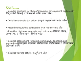 Cont……
• Includes time lines for student's learning, development, and growth
विद्यार्थीको ससकाई र विकासको लागग समय ससमा
• Describes a whole curriculum सम्पूणा पाठ्यक्रमको िणान गदाछ ।
• Hidden curriculum is considered लुप्त पाठ्यक्रमलाइ जोड
• Identifies big ideas, concepts, and outcomes विसिटि विचार,
अिधारणा, र पररणामहरू पहहचान गदाछ
• Includes assessment: formative, summative, diagnosis, and
generative मूल्याङ्कन प्रकर यामा तनमााणात्मक तनणायात्मक र तनदानात्मक
तरीकाको प्रयेग
• Includes ways to satisfy सन्तुष्टिमा जोड
 