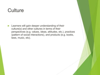 Culture
 Learners will gain deeper understanding of their
culture(s) and other cultures in terms of their
perspectives (e.g. values, ideas, attitudes, etc.), practices
(pattern of social interactions), and products (e.g. books,
laws, music, etc).
 