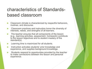 characteristics of Standards-
based classroom
 Classroom climate is characterized by respectful behaviors,
routines, and discourse.
 Classroom practices and instruction honor the diversity of
interests, needs, and strengths of all learners.
 The teacher ensures that all components of the lesson
(e.g., learning activities, assessment, homework) contribute
to the lesson objectives and to student mastery of the
standard(s).
 Learning time is maximized for all students.
 Instruction activates students’ prior knowledge and
experience, and supplies background knowledge.
 Students respond to opportunities provided by the teacher
to make connections between the lesson and personal
experience.
 