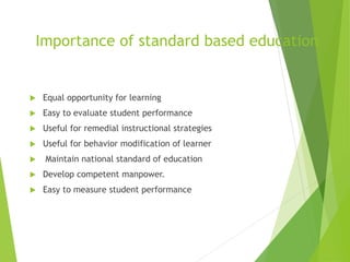 Importance of standard based education
 Equal opportunity for learning
 Easy to evaluate student performance
 Useful for remedial instructional strategies
 Useful for behavior modification of learner
 Maintain national standard of education
 Develop competent manpower.
 Easy to measure student performance
 