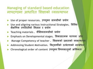 Managing of standard based education
मापदण्डमा आधाररत सिक्षाको व्यिस्र्थापन
 Use of proper resources. उपयूक्त्त सामग्रीको प्रयोग
 Use and aligning various instructional Strategies. विविध
शैक्षणिक रिनितीको ममलाि र प्रयोग
 Teaching materials . शैक्षक्षकसामग्रीको प्रयोग
 Emphasis on Developmental stages. विकासात्मक चरिमा जोड
 Manage Competency of teacher . मशक्षकको दक्षताको ब्यबस्थापि
 Addressing Student Motivation. विद्याथीको उत्प्रेरिाको सम्बोधि
 Chronological order of content उपयूक्त्त विषयबस्तुको क्रममकता
 