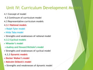 Unit IV: Curriculum Development Models
4.1 Concept of model
4.2 Continuum of curriculum model
4.3 Representative curriculum models
4.3.1 Rational models
• Ralph Tyler model
• Hilda Taba model
• Strengths and weaknesses of rational model
4.3.2 Cyclical models
• Wheeler’s model
• Audrey and Howard Nichole’s model
• Strengths and weaknesses of cyclical model
4.3.3 Dynamic models
• Decker Walker’s model
• Malcolm Skibeck's model
• Strengths and weaknesses of dynamic model
 