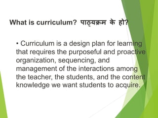 What is curriculum? पाठ्यक्रम क
े हो?
• Curriculum is a design plan for learning
that requires the purposeful and proactive
organization, sequencing, and
management of the interactions among
the teacher, the students, and the content
knowledge we want students to acquire.
 