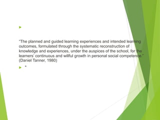 
“The planned and guided learning experiences and intended learning
outcomes, formulated through the systematic reconstruction of
knowledge and experiences, under the auspices of the school, for the
learners’ continuous and willful growth in personal social competence.”
(Daniel Tanner, 1980)
 "
 