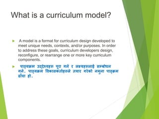 What is a curriculum model?
 A model is a format for curriculum design developed to
meet unique needs, contexts, and/or purposes. In order
to address these goals, curriculum developers design,
reconfigure, or rearrange one or more key curriculum
components.
 पाठ्यक्रम उद्देश्यहरू पूरा गिन र लक्ष्यहरूलाई सम्बोधि
गिन, पाठ्यक्रम विकासकतानहरूले तयार गरेको िमुिा पाठ्क्रम
ढााँचा हो,
 