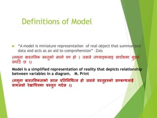Definitions of Model
 “A model is miniature representation of real object that summarized
data and acts as an aid to comprehension” –Zais
(नमुना बास्तविक बस्तुको सानो रुप हो । जसले तथ्याङ्कलाइ साराँिमा बुझ्न
सघाउँ छ ।)
Model is a simplified representation of reality that depicts relationship
between variables in a diagram. M. Print
(िमूिा बास्तविकताको सरल प्रनतनिधधत्ि हो जसले िस्तुहरुको सम्बन्धलाई
प्रायजसो रेखाधचत्रमा प्रस्तुत गदनछ ।)
 