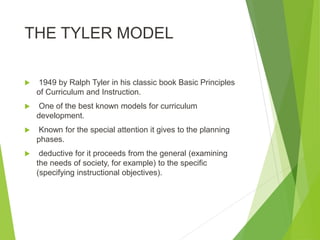 THE TYLER MODEL
 1949 by Ralph Tyler in his classic book Basic Principles
of Curriculum and Instruction.
 One of the best known models for curriculum
development.
 Known for the special attention it gives to the planning
phases.
 deductive for it proceeds from the general (examining
the needs of society, for example) to the specific
(specifying instructional objectives).
 