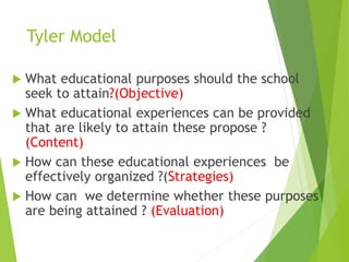 Tyler Model
 What educational purposes should the school
seek to attain?(Objective)
 What educational experiences can be provided
that are likely to attain these propose ?
(Content)
 How can these educational experiences be
effectively organized ?(Strategies)
 How can we determine whether these purposes
are being attained ? (Evaluation)
 