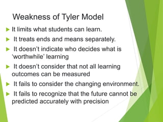 Weakness of Tyler Model
 It limits what students can learn.
 It treats ends and means separately.
 It doesn’t indicate who decides what is
‘worthwhile’ learning
 It doesn’t consider that not all learning
outcomes can be measured
 It fails to consider the changing environment.
 It fails to recognize that the future cannot be
predicted accurately with precision
 