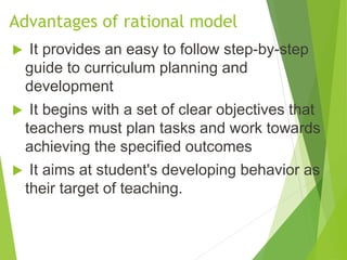 Advantages of rational model
 It provides an easy to follow step-by-step
guide to curriculum planning and
development
 It begins with a set of clear objectives that
teachers must plan tasks and work towards
achieving the specified outcomes
 It aims at student's developing behavior as
their target of teaching.
 