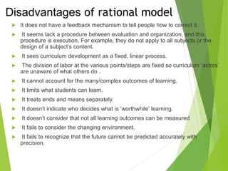 Disadvantages of rational model
 It does not have a feedback mechanism to tell people how to correct it.
 It seems lack a procedure between evaluation and organization, and this
procedure is execution. For example, they do not apply to all subjects or the
design of a subject’s content.
 It sees curriculum development as a fixed, linear process.
 The division of labor at the various points/steps are fixed so curriculum ‘actors’
are unaware of what others do .
 It cannot account for the many/complex outcomes of learning.
 It limits what students can learn.
 It treats ends and means separately.
 It doesn’t indicate who decides what is ‘worthwhile’ learning.
 It doesn’t consider that not all learning outcomes can be measured
 It fails to consider the changing environment.
 It fails to recognize that the future cannot be predicted accurately with
precision.
 