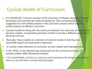 Cycical Model of Curriculum
 D.K WHEELER ¨A former member of the University of Western Australia, Wheeler
developed and extended the ideas forwarded by Tyler and particularly Taba. ¨ He
suggested five inter-related phases in the curriculum process which logically
would produce an effective curriculum.
 Cyclical models lie along with the continuum between the extremes of rational and
dynamic models, incorporating elements of both to provide a different approach to
devising curricula.
 ¨Basically, these models are extension of rational models in that they are
essentially logical and sequential in approach.
 In cyclical model elements of curriculum as inter-related and interdependent. ¨
 In the 1970s, a new element was introduced into the curriculum process of
cyclical models called Situational Analysis
 In the Cyclical Models, curriculum is a continuous cycle responding to the changes within education
where any new information or practice will bring changes
 