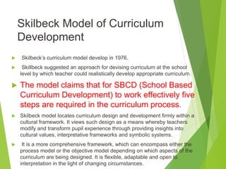 Skilbeck Model of Curriculum
Development
 Skilbeck’s curriculum model develop in 1976.
 Skillbeck suggested an approach for devising curriculum at the school
level by which teacher could realistically develop appropriate curriculum.
 The model claims that for SBCD (School Based
Curriculum Development) to work effectively five
steps are required in the curriculum process.
 Skilbeck model locates curriculum design and development firmly within a
cultural framework. It views such design as a means whereby teachers
modify and transform pupil experience through providing insights into
cultural values, interpretative frameworks and symbolic systems.
 It is a more comprehensive framework, which can encompass either the
process model or the objective model depending on which aspects of the
curriculum are being designed. It is flexible, adaptable and open to
interpretation in the light of changing circumstances.
 