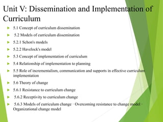 Unit V: Dissemination and Implementation of
Curriculum
 5.1 Concept of curriculum dissemination
 5.2 Models of curriculum dissemination
 5.2.1 Schon's models
 5.2.2 Havelock's model
 5.3 Concept of implementation of curriculum
 5.4 Relationship of implementation to planning
 5.5 Role of incrementalism, communication and supports in effective curriculum
implementation
 5.6 Theory of change
 5.6.1 Resistance to curriculum change
 5.6.2 Receptivity to curriculum change
 5.6.3 Models of curriculum change · Overcoming resistance to change model ·
Organizational change model
 