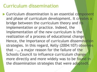 Curriculum dissemination
 Curriculum dissemination is an essential component
and phase of curriculum development. It creates a
bridge between the curriculum theory and its
implementation or practice. Indeed, the
implementation of the new curriculum is the
realization of a process of educational change.
Hence, the importance of curriculum dissemination
strategies. In this regard, Kelly (2004:107) observes
that ―… a major reason for the failure of the
Schools Council to influence curriculum change
more directly and more widely was to be found in
the dissemination strategies that were adopted‖.
 