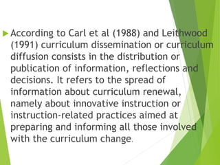  According to Carl et al (1988) and Leithwood
(1991) curriculum dissemination or curriculum
diffusion consists in the distribution or
publication of information, reflections and
decisions. It refers to the spread of
information about curriculum renewal,
namely about innovative instruction or
instruction-related practices aimed at
preparing and informing all those involved
with the curriculum change.
 