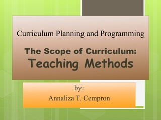 Curriculum Planning and Programming 
The Scope of Curriculum: 
Teaching Methods 
by: 
Annaliza T. Cempron 
 