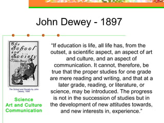 John Dewey - 1897

                   “If education is life, all life has, from the
                  outset, a scientific aspect, an aspect of art
                           and culture, and an aspect of
                     communication. It cannot, therefore, be
                   true that the proper studies for one grade
                  are mere reading and writing, and that at a
                       later grade, reading, or literature, or
                  science, may be introduced. The progress
    Science         is not in the succession of studies but in
Art and Culture   the development of new attitudes towards,
Communication           and new interests in, experience.”
 