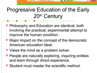 Progressive Education of the Early
          20th Century
   Philosophy and Education are identical, both
    involving the practical, experimental attempt to
    improve the human condition.
   Major impact on the concept of the democratic
    American education ideal.
   Views the mind as a problem solver.
   People are naturally exploring, inquiring entities
    and learn through direct experience.
   Student must master the scientific method.
 