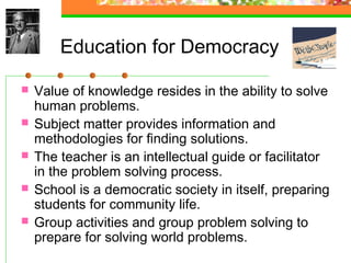 Education for Democracy

   Value of knowledge resides in the ability to solve
    human problems.
   Subject matter provides information and
    methodologies for finding solutions.
   The teacher is an intellectual guide or facilitator
    in the problem solving process.
   School is a democratic society in itself, preparing
    students for community life.
   Group activities and group problem solving to
    prepare for solving world problems.
 