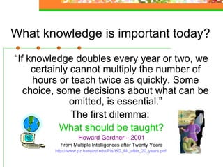 What knowledge is important today?
“If knowledge doubles every year or two, we
     certainly cannot multiply the number of
     hours or teach twice as quickly. Some
   choice, some decisions about what can be
               omitted, is essential.”
               The first dilemma:
            What should be taught?
                    Howard Gardner – 2001
           From Multiple Intelligences after Twenty Years
         http://www.pz.harvard.edu/PIs/HG_MI_after_20_years.pdf
 