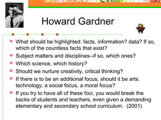 Howard Gardner
   What should be highlighted: facts, information? data? If so,
    which of the countless facts that exist?
   Subject matters and disciplines--if so, which ones?
   Which science, which history?
   Should we nurture creativity, critical thinking?
   If there is to be an additional focus, should it be arts,
    technology, a social focus, a moral focus?
   If you try to have all of these foci, you would break the
    backs of students and teachers, even given a demanding
    elementary and secondary school curriculum. (2001)
 