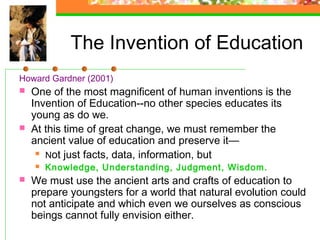 The Invention of Education
Howard Gardner (2001)
   One of the most magnificent of human inventions is the
    Invention of Education--no other species educates its
    young as do we.
   At this time of great change, we must remember the
    ancient value of education and preserve it—
      Not just facts, data, information, but

       Knowledge, Understanding, Judgment, Wisdom.
   We must use the ancient arts and crafts of education to
    prepare youngsters for a world that natural evolution could
    not anticipate and which even we ourselves as conscious
    beings cannot fully envision either.
 