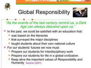 Global Responsibility
“As the events of the last century remind us, a Dark
         Age can always descend upon us.”
   In the past, we could be satisfied with an education that:
      was based on the literacies

      that surveyed the major disciplines

      taught students about their own national culture

   For our students’ futures we now must:
      Prepare our students for interdisciplinary work

      Prepare our students for life in a global civilization.
      Keep alive the important values of Responsibility and
        Humanity Gardner (2001)
 
