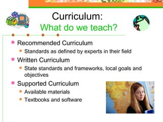 Curriculum:
              What do we teach?
   Recommended Curriculum
       Standards as defined by experts in their field
   Written Curriculum
       State standards and frameworks, local goals and
        objectives
   Supported Curriculum
       Available materials
       Textbooks and software
 