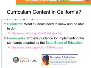 Curriculum Content in California?

   Standards: What students need to know and be able
    to do
       http://www.cde.ca.gov/be/st/ss/index.asp
   Frameworks: Provide guidance for implementing the
    standards adopted by the State Board of Education
       http://www.cde.ca.gov/ci/cr/cf/allfwks.asp
 