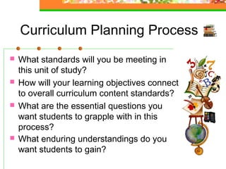 Curriculum Planning Process
   What standards will you be meeting in
    this unit of study?  
   How will your learning objectives connect
    to overall curriculum content standards? 
   What are the essential questions you
    want students to grapple with in this
    process? 
   What enduring understandings do you
    want students to gain? 
 