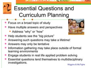 Essential Questions and
         Curriculum Planning
   Focus on a broad topic of study
   Have multiple answers and perspectives
      Address “why” or “how”

   Help students see the “big picture”
   Answering such questions may take a lifetime!
   Answers may only be tentative
   Information gathering may take place outside of formal
    learning environments
   Engage students in real life applied problem solving
   Essential questions lend themselves to multidisciplinary
    investigations.
                                                Wiggins & McTighe
 