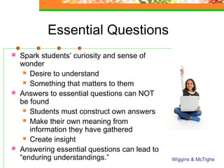 Essential Questions
   Spark students’ curiosity and sense of
    wonder
      Desire to understand

      Something that matters to them

   Answers to essential questions can NOT
    be found
      Students must construct own answers

      Make their own meaning from
       information they have gathered
      Create insight

   Answering essential questions can lead to
    “enduring understandings.”                  Wiggins & McTighe
 