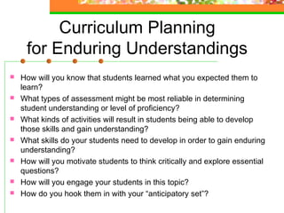 Curriculum Planning
     for Enduring Understandings
   How will you know that students learned what you expected them to
    learn?
   What types of assessment might be most reliable in determining
    student understanding or level of proficiency? 
   What kinds of activities will result in students being able to develop
    those skills and gain understanding? 
   What skills do your students need to develop in order to gain enduring
    understanding? 
   How will you motivate students to think critically and explore essential
    questions?
   How will you engage your students in this topic?
   How do you hook them in with your “anticipatory set”?
 