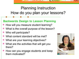 Planning Instruction
      How do you plan your lessons?

Backwards Design to Lesson Planning
 How will you measure student learning?
 What is the overall purpose of the lesson?
 Who will participate?
 What content standard will be met?
 What are your learning objectives?
 What are the activities that will get you
  there?
 How can you engage students and keep
  them motivated?
 