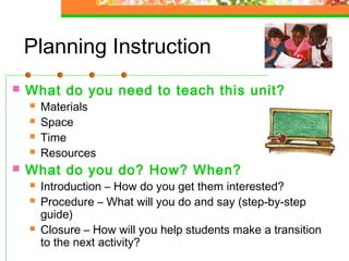 Planning Instruction
   What do you need to teach this unit?
       Materials
       Space
       Time
       Resources
   What do you do? How? When?
       Introduction – How do you get them interested?
       Procedure – What will you do and say (step-by-step
        guide)
       Closure – How will you help students make a transition
        to the next activity?
 
