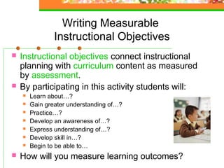 Writing Measurable
                Instructional Objectives
   Instructional objectives connect instructional
    planning with curriculum content as measured
    by assessment.
   By participating in this activity students will:
       Learn about…?
       Gain greater understanding of…?
       Practice…?
       Develop an awareness of…?
       Express understanding of…?
       Develop skill in…?
       Begin to be able to…
   How will you measure learning outcomes?
 