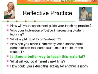 Reflective Practice
   How will your assessment guide your teaching practice?
   Was your instruction effective in promoting student
    learning?
   What might need to be “re-taught”?
   How can you teach it differently when assessment
    demonstrates that some students did not learn the
    material?
   Is there a better way to teach this material?
   What will you do differently next time?
   How could you extend this activity for another lesson?
 