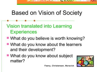 Based on Vision of Society

Vision translated into Learning
 Experiences
 What do you believe is worth knowing?
 What do you know about the learners
  and their development?
 What do you know about subject
  matter?
                  Feeny, Christensen, Moravick
 