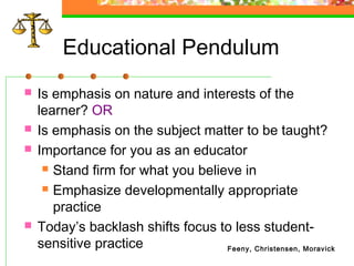 Educational Pendulum
   Is emphasis on nature and interests of the
    learner? OR
   Is emphasis on the subject matter to be taught?
   Importance for you as an educator
      Stand firm for what you believe in

      Emphasize developmentally appropriate

       practice
   Today’s backlash shifts focus to less student-
    sensitive practice              Feeny, Christensen, Moravick
 