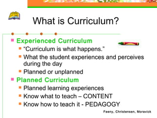 What is Curriculum?
   Experienced Curriculum
     “Curriculum is what happens.”

     What the student experiences and perceives
      during the day
     Planned or unplanned

   Planned Curriculum
     Planned learning experiences

     Know what to teach – CONTENT

     Know how to teach it - PEDAGOGY
                                 Feeny, Christensen, Moravick
 