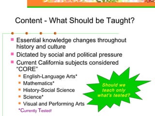 Content - What Should be Taught?

   Essential knowledge changes throughout
    history and culture
   Dictated by social and political pressure
   Current California subjects considered
    “CORE”
     English-Language Arts*
     Mathematics*
                                    Should we
     History-Social Science        teach only
     Science*                     what’s tested?
     Visual and Performing Arts

    *Currently Tested!
 