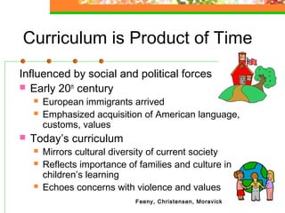 Curriculum is Product of Time
Influenced by social and political forces
 Early 20th century
       European immigrants arrived
       Emphasized acquisition of American language,
        customs, values
   Today’s curriculum
       Mirrors cultural diversity of current society
       Reflects importance of families and culture in
        children’s learning
       Echoes concerns with violence and values
                              Feeny, Christensen, Moravick
 
