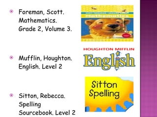 Foreman, Scott. Mathematics. Grade 2, Volume 3.  Mufflin, Houghton. English. Level 2  Sitton, Rebecca. Spelling Sourcebook. Level 2 
