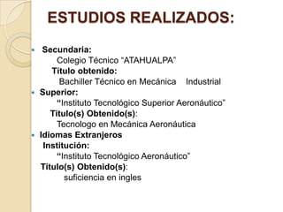 ESTUDIOS REALIZADOS:
  Secundaria:
       Colegio Técnico “ATAHUALPA”
     Título obtenido:
        Bachiller Técnico en Mecánica Industrial
 Superior:
       “Instituto Tecnológico Superior Aeronáutico”
     Titulo(s) Obtenido(s):
       Tecnologo en Mecánica Aeronáutica
 Idiomas Extranjeros
   Institución:
       “Instituto Tecnológico Aeronáutico”
  Titulo(s) Obtenido(s):
         suficiencia en ingles
 