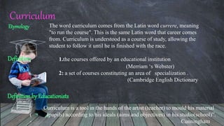 Curriculum
Etymology The word curriculum comes from the Latin word currere, meaning
"to run the course". This is the same Latin word that career comes
from. Curriculum is understood as a course of study, allowing the
student to follow it until he is finished with the race.
1.the courses offered by an educational institution
(Merriam ‘s Webster)
2: a set of courses constituting an area of specialization .
(Cambridge English Dictionary
Definition
Definition by Educationists
“ Curriculum is a tool in the hands of the artist (teacher) to mould his material
( (pupils) according to his ideals (aims and objectives) in his studio(school)”.
- Cunningham
 