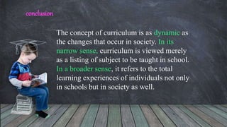 The concept of curriculum is as dynamic as
the changes that occur in society. In its
narrow sense, curriculum is viewed merely
as a listing of subject to be taught in school.
In a broader sense, it refers to the total
learning experiences of individuals not only
in schools but in society as well.
conclusion
 
